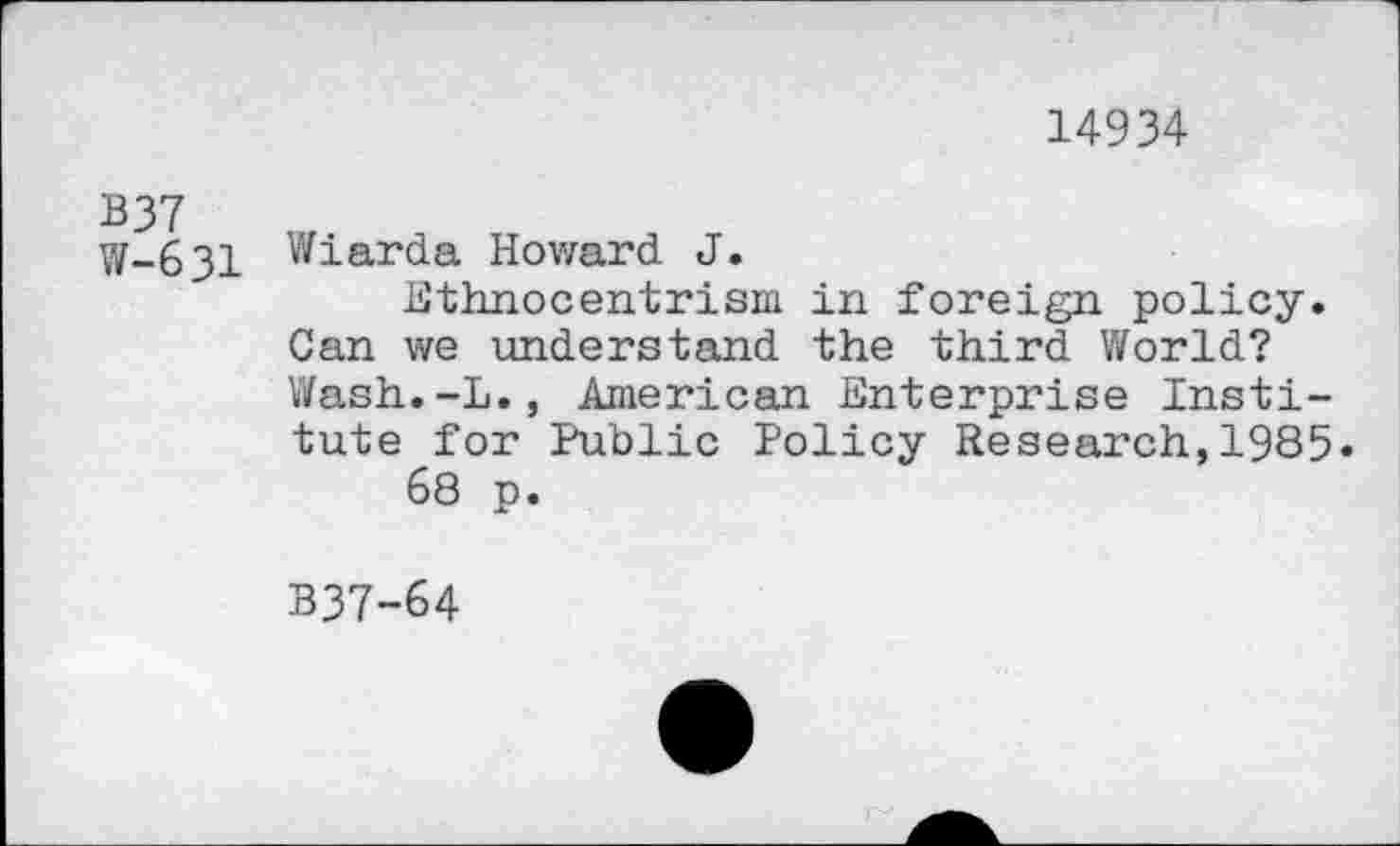 ﻿14934
B37
W-63I Wiarda Howard J.
Ethnocentrism in foreign policy. Can we understand the third World? Wash.-L., American Enterprise Institute for Public Policy Research,1985.
68 p.
B37-64